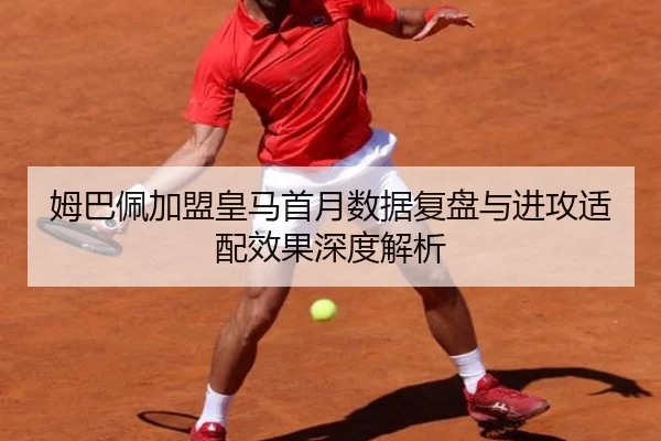 姆巴佩加盟皇马首月数据复盘与进攻适配效果深度解析