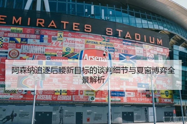 阿森纳追逐后腰新目标的谈判细节与夏窗博弈全景解析